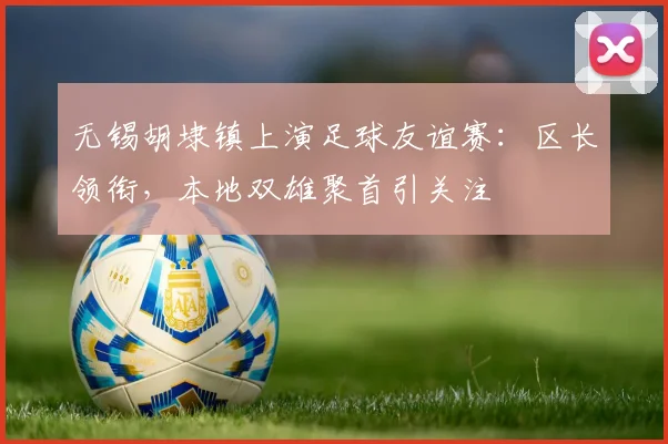 无锡胡埭镇上演足球友谊赛:区长领衔,本地双雄聚首引关注