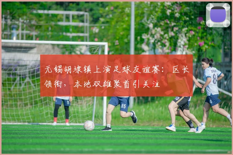 无锡胡埭镇上演足球友谊赛：区长领衔，本地双雄聚首引关注