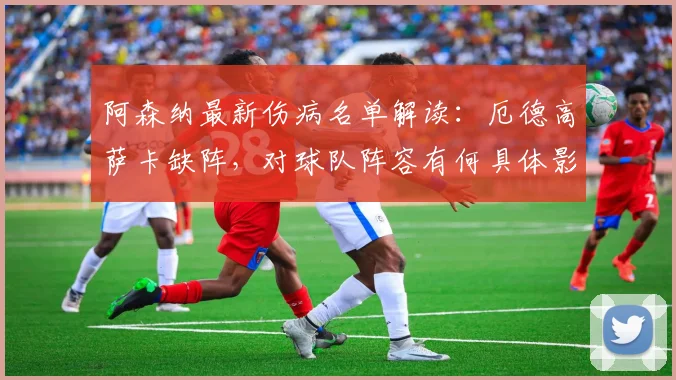 阿森纳最新伤病名单解读：厄德高萨卡缺阵，对球队阵容有何具体影响？