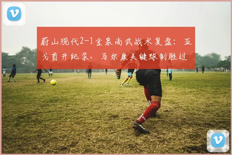 蔚山现代2-1金泉尚武战术复盘：亚戈首开纪录，马尔康关键球制胜过程详解