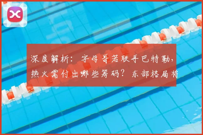 深度解析：字母哥若联手巴特勒，热火需付出哪些筹码？东部格局将如何改写？