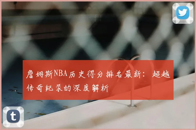 詹姆斯NBA历史得分排名最新：超越传奇纪录的深度解析