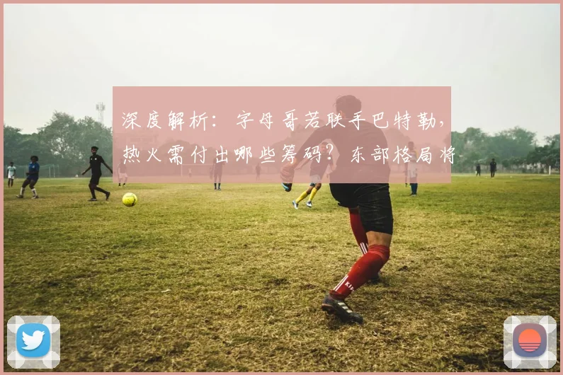 深度解析:字母哥若联手巴特勒,热火需付出哪些筹码?东部格局将如何改写?
