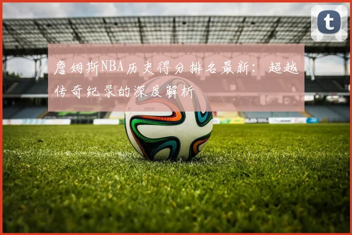詹姆斯NBA历史得分排名最新:超越传奇纪录的深度解析