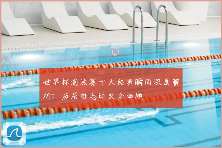 世界杯淘汰赛十大经典瞬间深度解析:历届难忘时刻全回顾